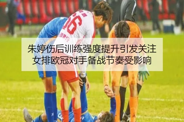 朱婷伤后训练强度提升引发关注 女排欧冠对手备战节奏受影响